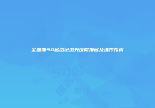 全国前50名胎记激光医院排名及选择指南