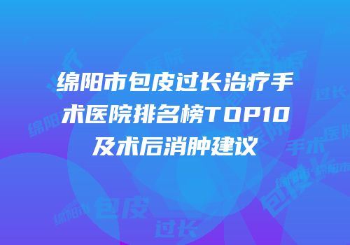 绵阳市包皮过长治疗手术医院排名榜TOP10及术后消肿建议