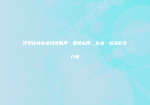 呼和浩特市痣切除服务：医院推荐、价格一览及趋势分析