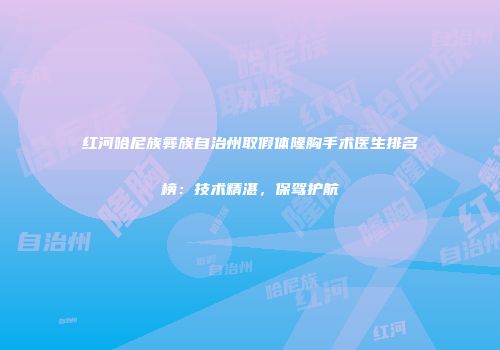 红河哈尼族彝族自治州取假体隆胸手术医生排名榜：技术精湛，保驾护航