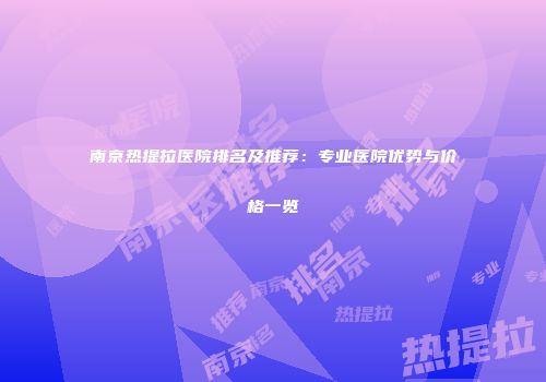 南京热提拉医院排名及推荐：专业医院优势与价格一览