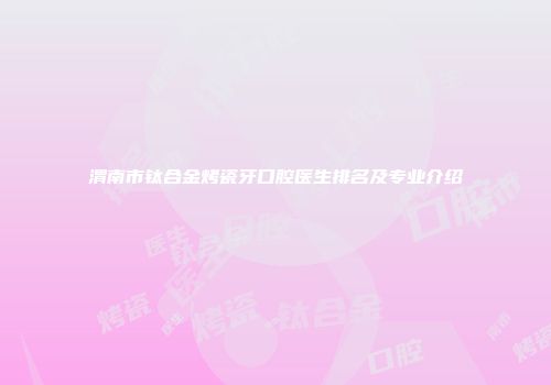 渭南市钛合金烤瓷牙口腔医生排名及专业介绍