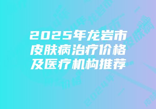 2025年龙岩市皮肤病治疗价格及医疗机构推荐