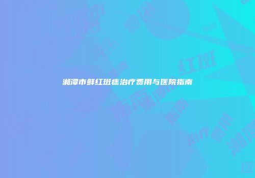 湘潭市鲜红斑痣治疗费用与医院指南