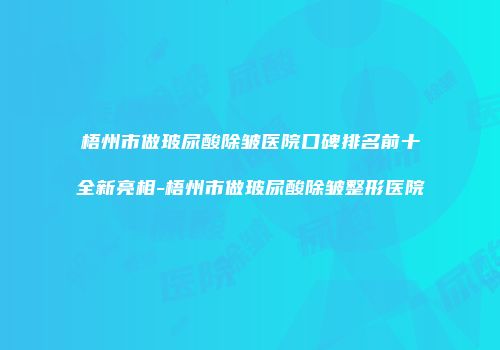 梧州市做玻尿酸除皱医院口碑排名前十全新亮相-梧州市做玻尿酸除皱整形医院