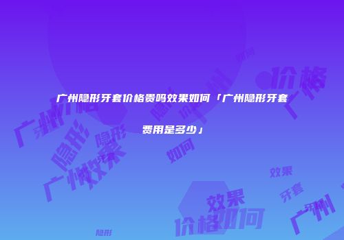 广州隐形牙套价格贵吗效果如何「广州隐形牙套费用是多少」