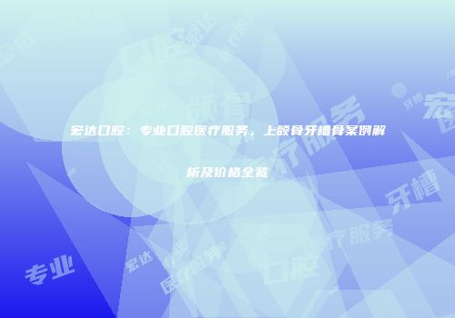 宏达口腔：专业口腔医疗服务，上颌骨牙槽骨案例解析及价格全览
