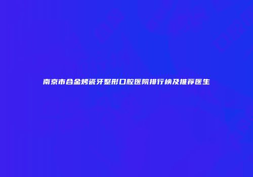 南京市合金烤瓷牙整形口腔医院排行榜及推荐医生