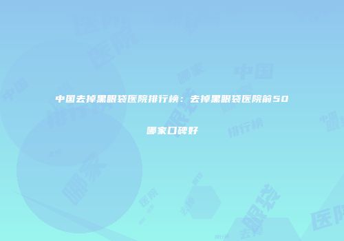 中国去掉黑眼袋医院排行榜：去掉黑眼袋医院前50哪家口碑好