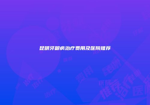 昆明牙龈病治疗费用及医院推荐