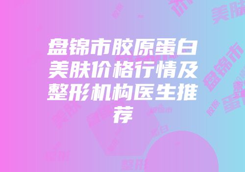 盘锦市胶原蛋白美肤价格行情及整形机构医生推荐