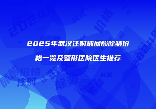 2025年武汉注射玻尿酸除皱价格一览及整形医院医生推荐