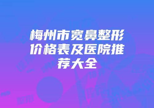梅州市宽鼻整形价格表及医院推荐大全