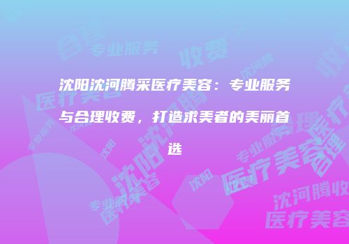 沈阳沈河腾采医疗美容：专业服务与合理收费，打造求美者的美丽首选