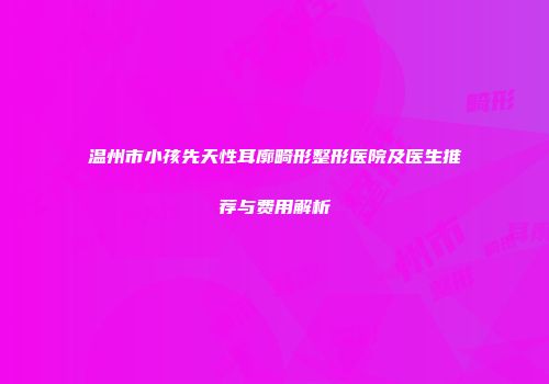 温州市小孩先天性耳廓畸形整形医院及医生推荐与费用解析
