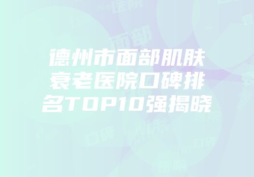 德州市面部肌肤衰老医院口碑排名TOP10强揭晓