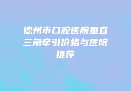 德州市口腔医院垂直三角牵引价格与医院推荐