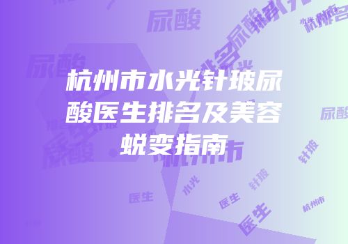 杭州市水光针玻尿酸医生排名及美容蜕变指南