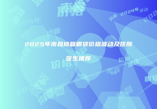 2025年南昌修复眼袋价格波动及医院医生推荐