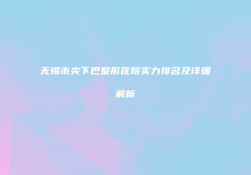 无锡市尖下巴整形医院实力排名及详细解析