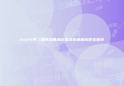 2025年三明市提眉术价格及优质机构医生推荐
