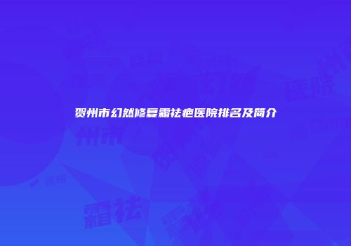 贺州市幻然修复霜祛疤医院排名及简介