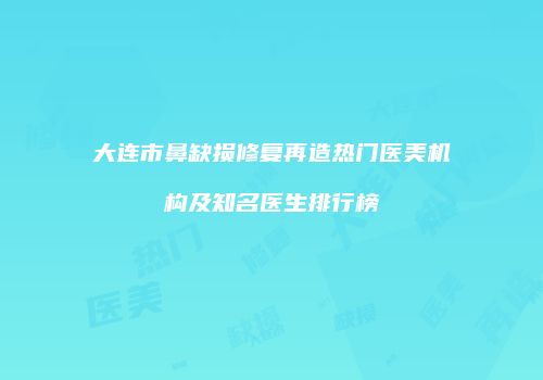 大连市鼻缺损修复再造热门医美机构及知名医生排行榜
