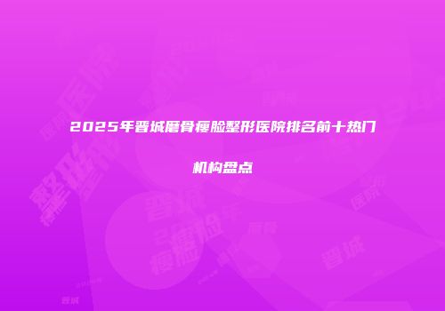2025年晋城磨骨瘦脸整形医院排名前十热门机构盘点