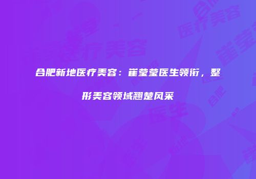 合肥新地医疗美容：崔莹莹医生领衔，整形美容领域翘楚风采