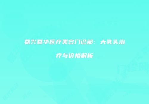 嘉兴嘉华医疗美容门诊部：大乳头治疗与价格解析