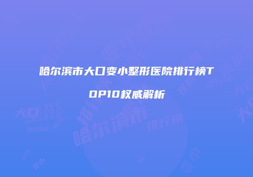 哈尔滨市大口变小整形医院排行榜TOP10权威解析