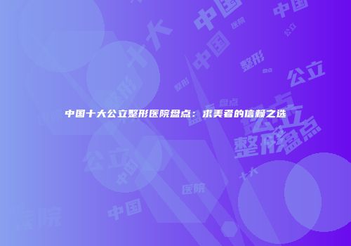 中国十大公立整形医院盘点：求美者的信赖之选