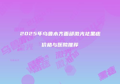2025年乌鲁木齐面部激光祛黑痣价格与医院推荐