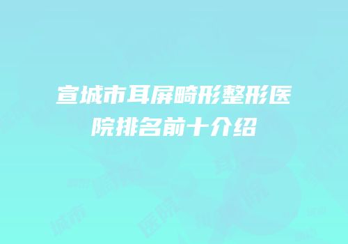 宣城市耳屏畸形整形医院排名前十介绍