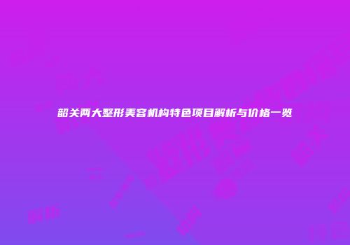 韶关两大整形美容机构特色项目解析与价格一览
