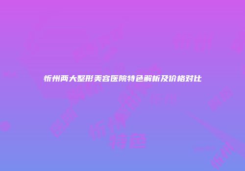 忻州两大整形美容医院特色解析及价格对比