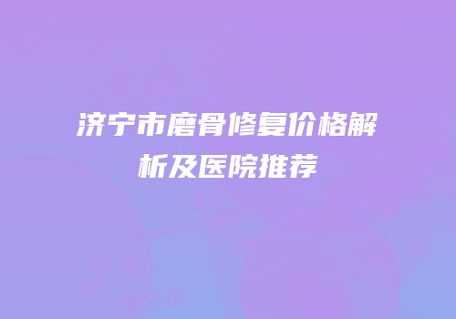 济宁市磨骨修复价格解析及医院推荐