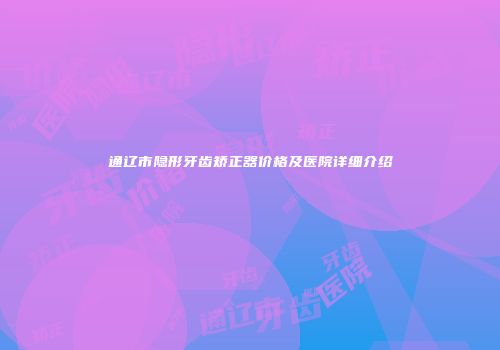 通辽市隐形牙齿矫正器价格及医院详细介绍