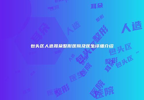包头区人造耳朵整形医院及医生详细介绍