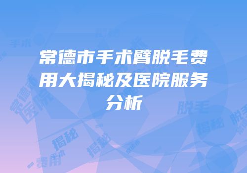 常德市手术臂脱毛费用大揭秘及医院服务分析
