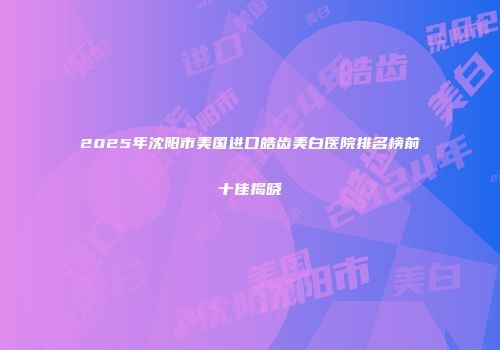 2025年沈阳市美国进口皓齿美白医院排名榜前十佳揭晓