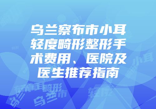 乌兰察布市小耳轻度畸形整形手术费用、医院及医生推荐指南