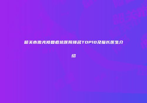 韶关市激光修复痘坑医院排名TOP10及擅长医生介绍