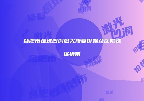 合肥市痘坑凹洞激光修复价格及医院选择指南
