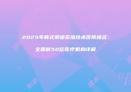 2025年韩式阴道紧缩技术医院排名：全国前50位医疗机构详解