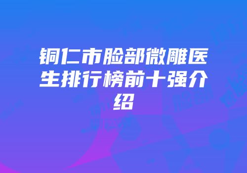 铜仁市脸部微雕医生排行榜前十强介绍