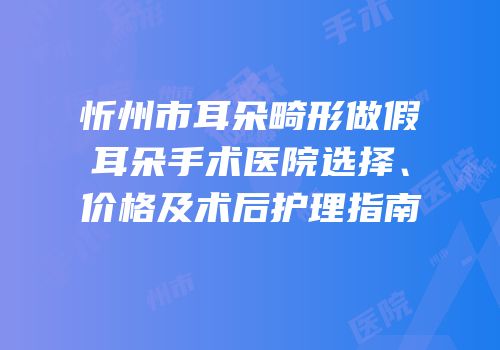 忻州市耳朵畸形做假耳朵手术医院选择、价格及术后护理指南