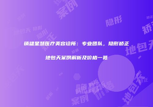 镇雄星慧医疗美容诊所：专业团队，隐形矫正地包天案例解析及价格一览