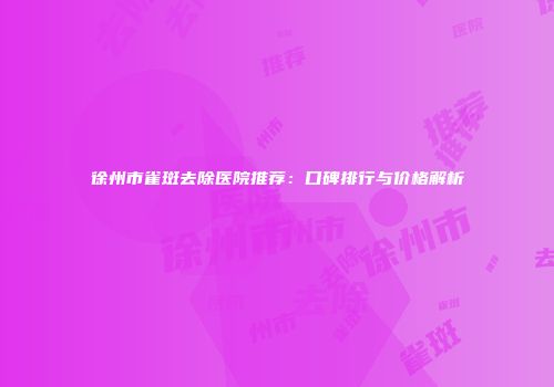 徐州市雀斑去除医院推荐：口碑排行与价格解析