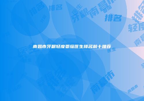 南昌市牙龈轻度萎缩医生排名前十推荐